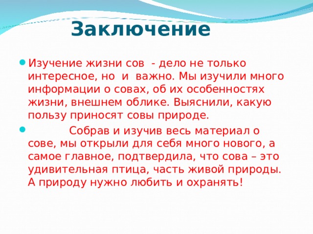 Заключение   Изучение жизни сов - дело не только интересное, но и важно. Мы изучили много информации о совах, об их особенностях жизни, внешнем облике. Выяснили, какую пользу приносят совы природе.    Собрав и изучив весь материал о сове, мы открыли для себя много нового, а самое главное, подтвердила, что сова – это удивительная птица, часть живой природы. А природу нужно любить и охранять!  