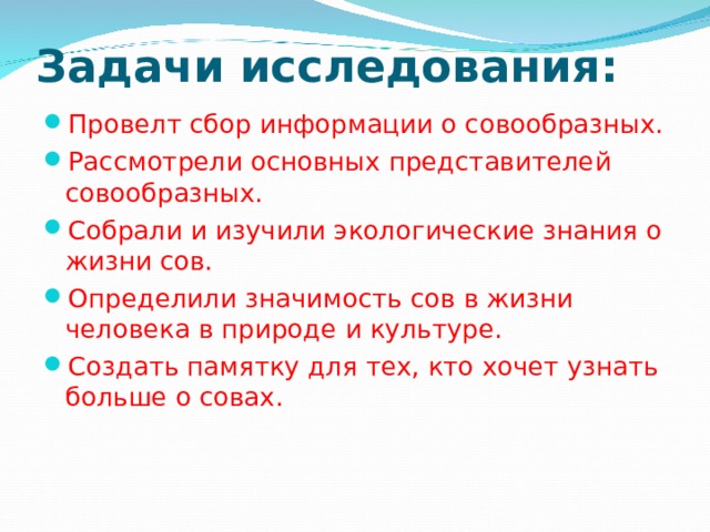Задачи исследования:   Провелт сбор информации о совообразных. Рассмотрели основных представителей совообразных. Собрали и изучили экологические знания о жизни сов. Определили значимость сов в жизни человека в природе и культуре. Создать памятку для тех, кто хочет узнать больше о совах.  