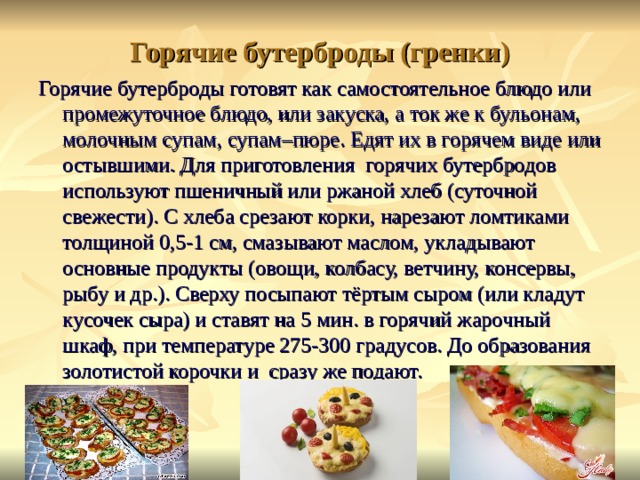 Горячие бутерброды (гренки) Горячие бутерброды готовят как самостоятельное блюдо или промежуточное блюдо, или закуска, а ток же к бульонам, молочным супам, супам–пюре. Едят их в горячем виде или остывшими. Для приготовления горячих бутербродов используют пшеничный или ржаной хлеб (суточной свежести). С хлеба срезают корки, нарезают ломтиками толщиной 0,5-1 см, смазывают маслом, укладывают основные продукты (овощи, колбасу, ветчину, консервы, рыбу и др.). Сверху посыпают тёртым сыром (или кладут кусочек сыра) и ставят на 5 мин. в горячий жарочный шкаф, при температуре 275-300 градусов. До образования золотистой корочки и сразу же подают. 