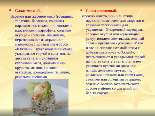 Салат мясной. Салат столичный.  Вареное или жареное мясо (говядина, телятина, баранина, свинина) нарезают ломтиками или тонкими пластинками, картофель, соленые огурцы – тонкими ломтиками, перемешивают и заправляют майонезом с добавлением соуса «Южный». Приготовленный салат укладывают горкой в салатник на листья салата и украшают кусочками мяса, дольками или кружочками яиц, свежими огурцами, помидорами, зеленью, раковыми шейками. Вареную мякоть дичи или птицы нарезают ломтиками для заправки и тонкими пластинками для украшения. Отваренный картофель, соленые огурцы или корнишоны режут тонкими ломтиками, зеленый салат – крупными кусочками. Мясо и овощи заправляют майонезом с добавлением соуса «Южный», перемешивают и укладывают горкой на листья салата в салатник; затем украшают кусочками дичи или птицы, дольками крутых яиц, раковыми шейками или креветками, свежими или солеными огурцами, зеленью. Можно заправить салат соусом майонез со сметаной или белым соусом. 