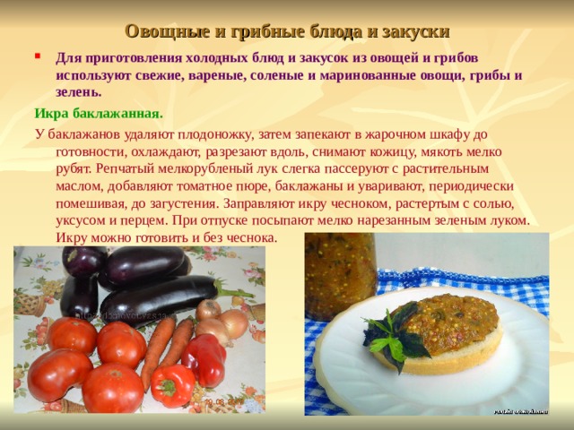 Овощные и грибные блюда и закуски Для приготовления холодных блюд и закусок из овощей и грибов используют свежие, вареные, соленые и маринованные овощи, грибы и зелень. Икра баклажанная.  У баклажанов удаляют плодоножку, затем запекают в жарочном шкафу до готовности, охлаждают, разрезают вдоль, снимают кожицу, мякоть мелко рубят. Репчатый мелкорубленый лук слегка пассеруют с растительным маслом, добавляют томатное пюре, баклажаны и уваривают, периодически помешивая, до загустения. Заправляют икру чесноком, растертым с солью, уксусом и перцем. При отпуске посыпают мелко нарезанным зеленым луком. Икру можно готовить и без чеснока. 