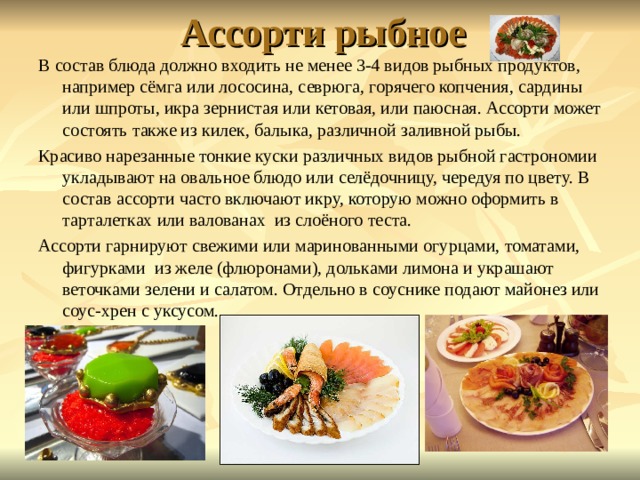 Ассорти рыбное   В состав блюда должно входить не менее 3-4 видов рыбных продуктов, например сёмга или лососина, севрюга, горячего копчения, сардины или шпроты, икра зернистая или кетовая, или паюсная. Ассорти может состоять также из килек, балыка, различной заливной рыбы. Красиво нарезанные тонкие куски различных видов рыбной гастрономии укладывают на овальное блюдо или селёдочницу, чередуя по цвету. В состав ассорти часто включают икру, которую можно оформить в тарталетках или валованах из слоёного теста. Ассорти гарнируют свежими или маринованными огурцами, томатами, фигурками из желе (флюронами), дольками лимона и украшают веточками зелени и салатом. Отдельно в соуснике подают майонез или соус-хрен с уксусом. 