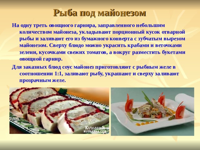 Рыба под майонезом На одну треть овощного гарнира, заправ­ленного небольшим количеством майонеза, укладывают порционный кусок отварной рыбы и заливают его из бумажного кон­верта с зубчатым вырезом майонезом. Сверху блюдо можно украсить крабами и веточками зелени, кусочками свежих томатов, а вокруг разместить букетами овощной гарнир. Для заказных блюд соус майонез приготовляют с рыбным желе в соотношении 1:1, заливают рыбу, украшают и сверху заливают прозрачным желе.  