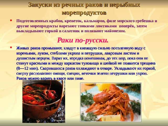 Закуски из речных раков и нерыбных морепродуктов Подготовленных крабов, креветок, кальмаров, филе морского гребешка и другие морепродукты нарезают тонкими ломтиками поперёк, затем выкладывают горкой в салатник и поливают майонезом. Раки по-русски. Живых раков промывают, кладут в кипящую сильно посоленную воду с кореньями, луком, стеблями укропа и петрушки, лавровым листом и душистым перцем. Варят их, изредка помешивая, до тех пор, пока они не станут красными и между каркасом туловища и шейкой не появится трещина (8—12 мин). Сварившихся раков охлаждают в отваре. Укладывают их горкой, сверху располагают овощи, специи, веточки зелени петрушки или укроп. Раков можно варить в квасе или пиве.  