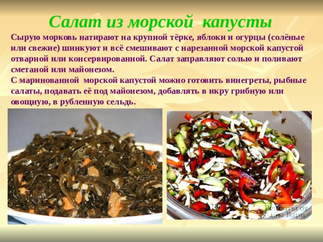 Салат из морской капусты Сырую морковь натирают на крупной тёрке, яблоки и огурцы (солёные или свежие) шинкуют и всё смешивают с нарезанной морской капустой отварной или консервированной. Салат заправляют солью и поливают сметаной или майонезом. С маринованной морской капустой можно готовить винегреты, рыбные салаты, подавать её под майонезом, добавлять в икру грибную или овощную, в рубленную сельдь.  