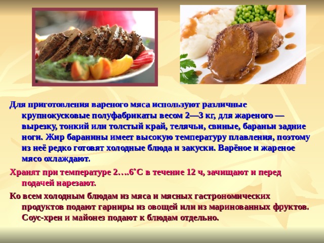 Для приготовления вареного мяса используют различные крупнокусковые полуфабрикаты весом 2—3 кг, для жареного — вырезку, тонкий или толстый край, телячьи, свиные, бараньи задние ноги. Жир баранины имеет высокую температуру плавления, поэтому из неё редко готовят холодные блюда и закуски. Варёное и жареное мясо охлаждают. Хранят при температуре 2….6˚С в течение 12 ч, зачищают и перед подачей нарезают. Ко всем холодным блюдам из мяса и мясных гастрономических продуктов подают гарниры из овощей или из маринованных фруктов. Соус-хрен и майонез подают к блюдам отдельно.   