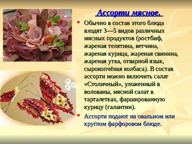  Ассорти мясное. Обычно в состав этого блюда входят 3—5 видов различных мясных продуктов (ростбиф, жареная телятина, ветчина, жареная курица, жареная свинина, жареная утка, отварной язык, сырокопчёная колбаса). В состав ассорти можно включить салат «Столичный», уложенный в волованы, мясной салат в тарталетках, фаршированную курицу (галантин). Ассорти подают на овальном или круглом фарфоровом блюде. 