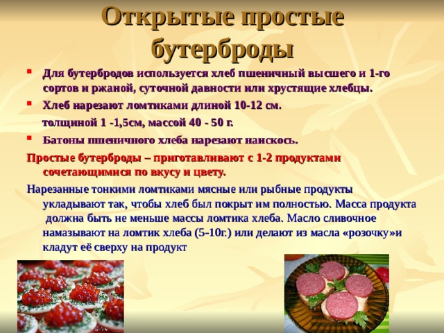 Открытые простые бутерброды Для бутербродов используется хлеб пшеничный высшего и 1-го сортов и ржаной, суточной давности или хрустящие хлебцы. Хлеб нарезают ломтиками длиной 10-12 см.  толщиной 1 -1, 5 см, массой 40 - 50 г. Батоны пшеничного хлеба нарезают наискось. Простые бутерброды – приготавливают с 1-2 продуктами сочетающимися по вкусу и цвету. Нарезанные тонкими ломтиками мясные или рыбные продукты укладывают так, чтобы хлеб был покрыт им полностью. Масса продукта должна быть не меньше массы ломтика хлеба. Масло сливочное намазывают на ломтик хлеба (5-10г.) или делают из масла «розочку»и кладут её сверху на продукт 