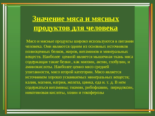 Значение мяса и мясных продуктов для человека  Мясо и мясные продукты широко используются в питании человека. Они являются одним из основных источников полноценных белков, жиров, витаминов и минеральных веществ. Наиболее ценной является мышечная ткань мяса содержащая такие белки , как миозин, актин, глобулин, и аминокислоты. Наиболее ценно мясо средней упитанности, мясо второй категории. Мясо является источником хорошо усваиваемых минеральных веществ; калия, магния, натрия, железа, цинка, еда и. т. д. В нем содержаться витамины; тиамин, рибофлавин, пиридоксин, никотиновая кислоты, холин и токоферолы 