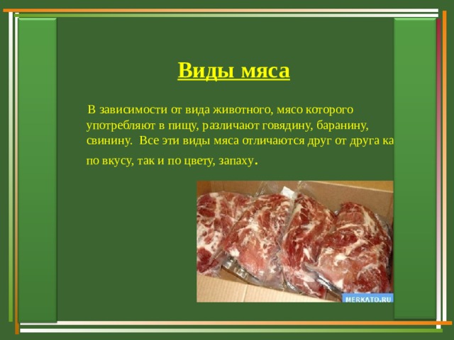 Виды мяса  В зависимости от вида животного, мясо которого употребляют в пищу, различают говядину, баранину, свинину. Все эти виды мяса отличаются друг от друга как по вкусу, так и по цвету, запаху .  В зависимости от вида животного, мясо которого употребляют в пищу, различают говядину, баранину, свинину. Все эти виды мяса отличаются друг от друга как по вкусу, так и по цвету, запаху . 