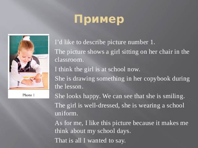 Пример I’d like to describe picture number 1. The picture shows a girl sitting on her chair in the classroom. I think the girl is at school now. She is drawing something in her copybook during the lesson. She looks happy. We can see that she is smiling. The girl is well-dressed, she is wearing a school uniform. As for me, I like this picture because it makes me think about my school days. That is all I wanted to say. 