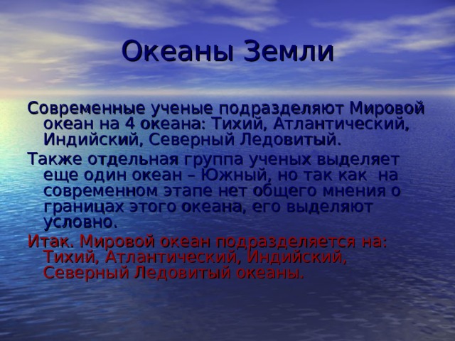 Океаны Земли Современные ученые подразделяют Мировой океан на 4 океана: Тихий, Атлантический, Индийский, Северный Ледовитый. Также отдельная группа ученых выделяет еще один океан – Южный, но так как на современном этапе нет общего мнения о границах этого океана, его выделяют условно. Итак. Мировой океан подразделяется на: Тихий, Атлантический, Индийский, Северный Ледовитый океаны. 