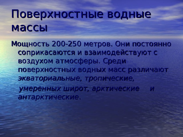 Поверхностные водные массы Мощность 200-250 метров. Они постоянно соприкасаются и взаимодействуют с воздухом атмосферы. Среди поверхностных водных масс различают экваториальные, тропические,  умеренных широт, арктические  и антарктические . 