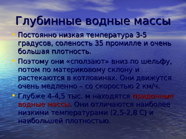 Глубинные водные массы Постоянно низкая температура 3-5 градусов, соленость 35 промилле и очень большая плотность. Поэтому они «сползают» вниз по шельфу, потом по материковому склону и растекаются в котловинах. Они движутся очень медленно – со скоростью 2 км/ч. Глубже 4-4,5 тыс. м находятся придонные водные массы . Они отличаются наиболее низкими температурами (2,5-2,8 С) и наибольшей плотностью. 