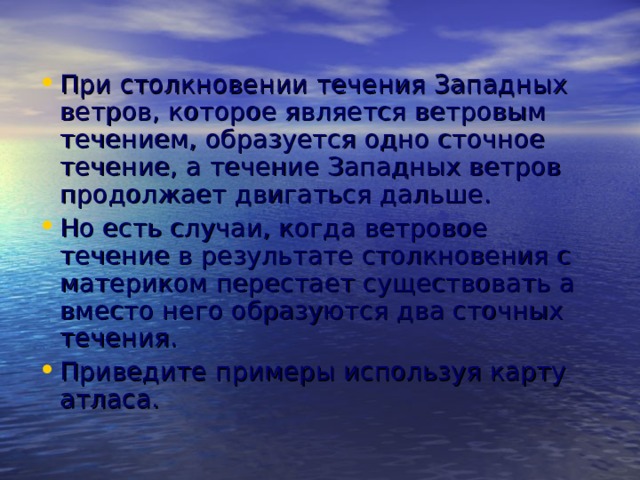 При столкновении течения Западных ветров, которое является ветровым течением, образуется одно сточное течение, а течение Западных ветров продолжает двигаться дальше. Но есть случаи, когда ветровое течение в результате столкновения с материком перестает существовать а вместо него образуются два сточных течения. Приведите примеры используя карту атласа. 