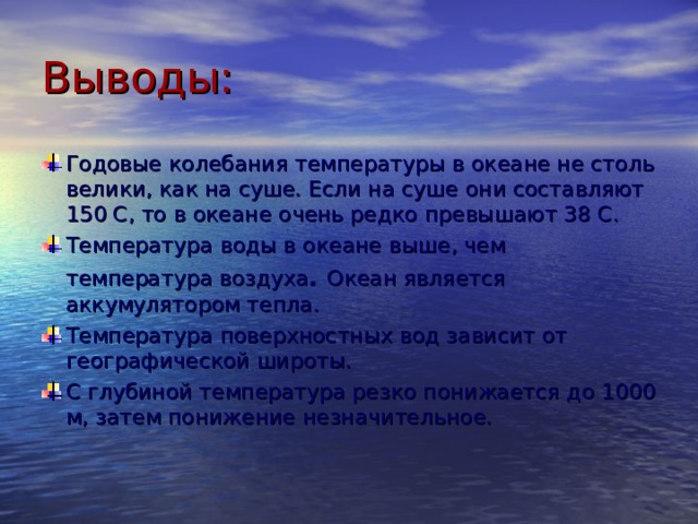 Выводы: Годовые колебания температуры в океане не столь велики, как на суше. Если на суше они составляют 150 С, то в океане очень редко превышают 38 С. Температура воды в океане выше, чем температура воздуха .  Океан является аккумулятором тепла. Температура поверхностных вод зависит от географической широты. С глубиной температура резко понижается до 1000 м, затем понижение незначительное.    