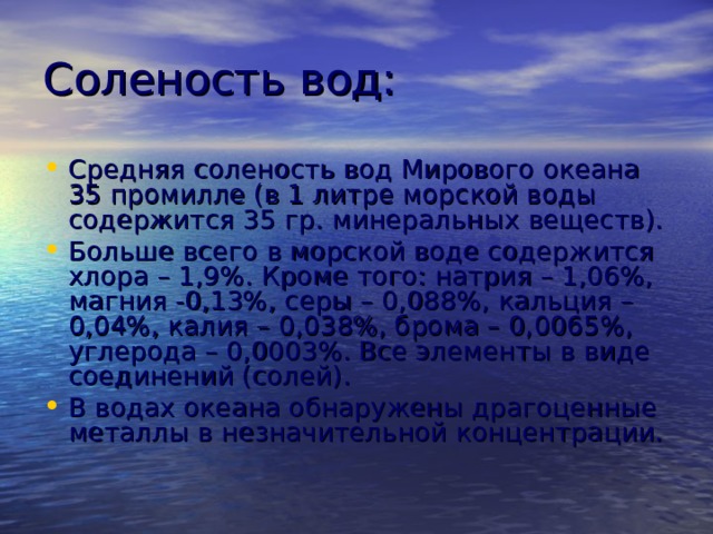 Соленость вод: Средняя соленость вод Мирового океана 35 промилле (в 1 литре морской воды содержится 35 гр. минеральных веществ). Больше всего в морской воде содержится хлора – 1,9%. Кроме того: натрия – 1,06%, магния -0,13%, серы – 0,088%, кальция – 0,04%, калия – 0,038%, брома – 0,0065%, углерода – 0,0003%. Все элементы в виде соединений (солей). В водах океана обнаружены драгоценные металлы в незначительной концентрации. 