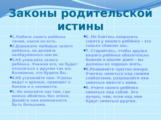 Законы родительской истины 1.Любите своего ребёнка таким, каков он есть.  2.Дорожите любовью своего ребёнка, не делайте необдуманных шагов.   3.НЕ унижайте своего ребёнка. Унижая его, он будет относиться к другим так же. Возможно, это будете Вы.  4.НЕ угрожайте нам. Угрозы ведут к вранью, приводят к боязни и к ненависти.  5. Не опекайте нас там, где можно обойтись без опёки. Давайте нам возможность быть большими. 6. Не бойтесь попросить совета у вашего ребёнка – это только сблизит вас.  7. Старайтесь, чтобы друзья вашего ребёнка обязательно бывали в вашем доме – вы должны их хорошо знать.  8.Развивайте чувство юмора. Учитесь смеяться над своими слабостями, разрешайте нам смеяться вместе с вами.  9. Учите своего ребёнка смеяться над собой. Это лучше, чем, если над ним будут смеяться другие.   