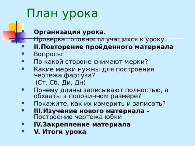 План урока Организация урока. Проверка готовности учащихся к уроку. II. Повторение пройденного материала Вопросы: По какой стороне снимают мерки? Какие мерки нужны для построения чертежа фартука?  (Ст, Сб, Ди, Дн)