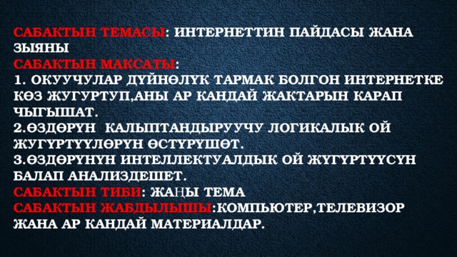 Сабактын темасы : Интернеттин пайдасы жана зыяны  Сабактын максаты :  1. Окуучулар дүйнөлүк тармак болгон интернетке көз жугуртуп,аны ар кандай жактарын карап чыгышат.  2.өздөрүн калыптандыруучу логикалык ой жугүртүүлөрүн өстүрүшөт.  3.ӨЗДӨРҮНҮН ИНТЕЛЛЕКТУАЛДЫК ОЙ ЖҮГҮРТҮҮСҮН БАЛАП АНАЛИЗДЕШЕТ.  Сабактын тиби : Жаңы тема  Сабактын жабдылышы :Компьютер,телевизор жана ар кандай материалдар.   