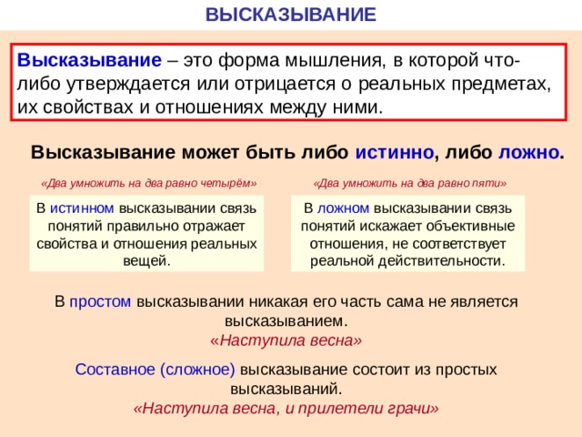 ВЫСКАЗЫВАНИЕ Высказывание – это форма мышления, в которой что-либо утверждается или отрицается о реальных предметах, их свойствах и отношениях между ними. Высказывание может быть либо истинно , либо ложно . «Два умножить на два равно четырём» «Два умножить на два равно пяти» В истинном высказывании связь понятий правильно отражает свойства и отношения реальных вещей. В ложном высказывании связь понятий искажает объективные отношения, не соответствует реальной действительности. В простом высказывании никакая его часть сама не является высказыванием. « Наступила весна» Составное (сложное) высказывание состоит из простых высказываний. «Наступила весна, и прилетели грачи» 