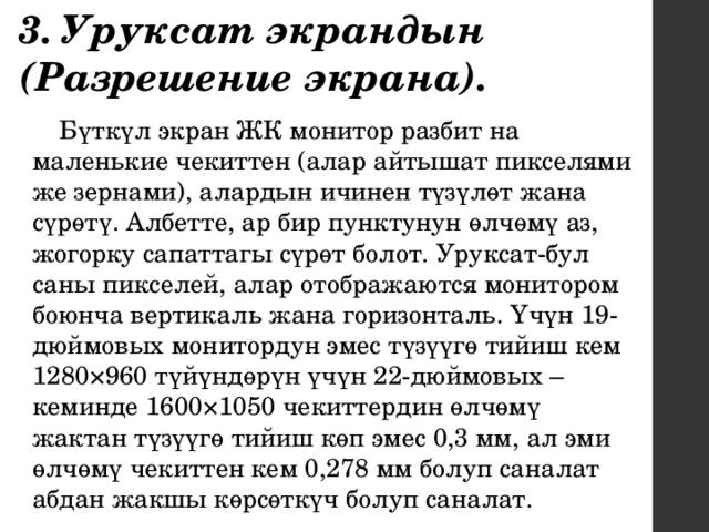 3. Уруксат экрандын (Разрешение экрана). Бүткүл экран ЖК монитор разбит на маленькие чекиттен (алар айтышат пикселями же зернами), алардын ичинен түзүлөт жана сүрөтү. Албетте, ар бир пунктунун өлчөмү аз, жогорку сапаттагы сүрөт болот. Уруксат-бул саны пикселей, алар отображаются монитором боюнча вертикаль жана горизонталь. Үчүн 19-дюймовых монитордун эмес түзүүгө тийиш кем 1280×960 түйүндөрүн үчүн 22-дюймовых – кеминде 1600×1050 чекиттердин өлчөмү жактан түзүүгө тийиш көп эмес 0,3 мм, ал эми өлчөмү чекиттен кем 0,278 мм болуп саналат абдан жакшы көрсөткүч болуп саналат. 