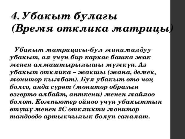 4. Убакыт булагы (Время отклика матрицы) Убакыт матрицасы-бул минималдуу убакыт, ал үчүн бир каркас башка жак менен алмаштырылышы мүмкүн. Аз убакыт отклика – жакшы (жана, демек, монитор кымбат). Бул убакыт өтө чоң болсо, анда сүрөт (монитор образын өзгөртө албайт, анткени) менен майлоо болот. Компьютер ойноо үчүн убакыттын өтүшү менен 2С откликти монитор тандоодо артыкчылык болуп саналат. 