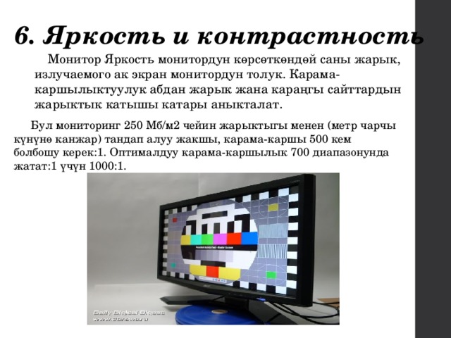 6. Яркость и контрастность Монитор Яркость монитордун көрсөткөндөй саны жарык, излучаемого ак экран монитордун толук. Карама-каршылыктуулук абдан жарык жана караңгы сайттардын жарыктык катышы катары аныкталат. Бул мониторинг 250 Мб/м2 чейин жарыктыгы менен (метр чарчы күнүнө канжар) тандап алуу жакшы, карама-каршы 500 кем болбошу керек:1. Оптималдуу карама-каршылык 700 диапазонунда жатат:1 үчүн 1000:1. 