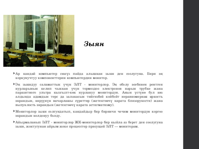 Зыян Ар кандай компьютер сөзсүз пайда алышкан зыян ден соолугуна. Бири эң коркунучтуу компоненттерин компьютердин монитор. Эң зыяндуу саламаттык үчүн ЭЛТ - мониторлор. Эң оболу эсебинен рентген нурларынын келип чыккан үчүн тормоздоо электронов нарын трубке жана паразитного ультра кызгылт-көк нурлануу монитордун. Анын үстүнө бул көз алдында адамдын терс да залакасын тийгизбей койбойт неравномерная яркость экрандын, көрүүнүн начарлашы сүрөттөр (жетектөөчү карата близорукости) жана выпуклость экрандын (жетектөөчү карата астигматизму). Мониторлор зыян солгундатып, кандайдыр бир биринчи чечим монитордун коргоо экрандын колдонуу болду. Айырмаланып ЭЛТ - мониторлор ЖК-мониторлор бир кыйла аз берет ден соолугуна зыян, жоктугунан айрым жеке процесстер присущей ЭЛТ — мониторам. 