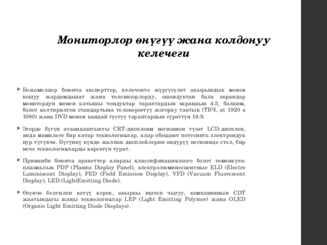 Мониторлор өнүгүү жана колдонуу келечеги Божомолдор боюнча эксперттер, келечекте жүргүзүлөт акырындык менен кошуу жардамдашат жана телевизорлорду, ошондуктан бала экрандар монитордун менен катышы чоңдуктар тараптардын экрандын 4:3, балким, болот келтирилген стандартына телекөрсөтүү жогорку тактык (ТВЧ, at 1920 x 1080) жана DVD менен кандай түстүү тараптардын сүрөттүн 16:9. Эгерде бүгүн атаандаштыкты CRT-дисплеям негизинен түзөт LCD-дисплеи, анда мамилеге бир катар технологиялар, алар обещают потеснить электрондук нур түтүкчө. Бүгүнкү күндө жалпак дисплейлерин өндүрүү негизинде стол, бир нече технологияларды көрсөтүп турат. Принциби боюнча аракеттер аларды классификациялоого болот төмөнкүчө: плазмалык PDP (Plasms Display Panel), электролюминесцентные ELD (Electro Luminiscent Display), FED (Field Emission Display), VFD (Vacuum Fluorescent Display), LED (LightEmitting Diode). Өзүнчө белгилеп кетүү керек, акыркы иштеп чыгуу, компаниянын CDT жаатындагы жаңы технологиялар LEP (Light Emitting Polymer) жана OLED (Organic Light Emitting Diode Displays). 