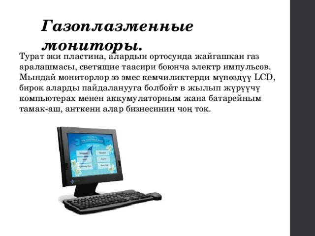 Газоплазменные мониторы.  Турат эки пластина, алардын ортосунда жайгашкан газ аралашмасы, светящие таасири боюнча электр импульсов. Мындай мониторлор ээ эмес кемчиликтерди мүнөздүү LCD, бирок аларды пайдаланууга болбойт в жылып жүрүүчү компьютерах менен аккумуляторным жана батарейным тамак-аш, анткени алар бизнесинин чоң ток. 