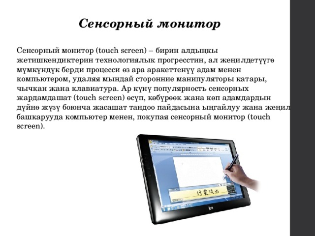 Сенсорный монитор Сенсорный монитор (touch screen) – бирин алдыңкы жетишкендиктерин технологиялык прогресстин, ал жеңилдетүүгө мүмкүндүк берди процесси өз ара аракеттенүү адам менен компьютером, удаляя мындай сторонние манипуляторы катары, чычкан жана клавиатура. Ар күнү популярность сенсорных жардамдашат (touch screen) өсүп, көбүрөөк жана көп адамдардын дүйнө жүзү боюнча жасашат тандоо пайдасына ыңгайлуу жана жеңил башкарууда компьютер менен, покупая сенсорный монитор (touch screen). 