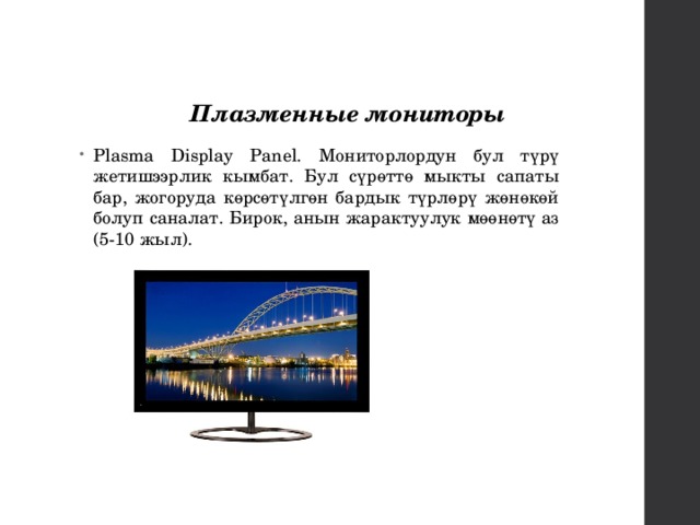 Плазменные мониторы  Plasma Display Panel. Мониторлордун бул түрү жетишээрлик кымбат. Бул сүрөттө мыкты сапаты бар, жогоруда көрсөтүлгөн бардык түрлөрү жөнөкөй болуп саналат. Бирок, анын жарактуулук мөөнөтү аз (5-10 жыл). 