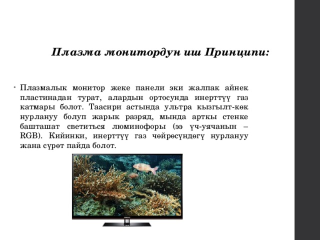 Плазма монитордун иш Принципи: Плазмалык монитор жеке панели эки жалпак айнек пластинадан турат, алардын ортосунда инерттүү газ катмары болот. Таасири астында ультра кызгылт-көк нурлануу болуп жарык разряд, мында арткы стенке башташат светиться люминофоры (ээ үч-уячанын – RGB). Кийинки, инерттүү газ чөйрөсүндөгү нурлануу жана сүрөт пайда болот. 