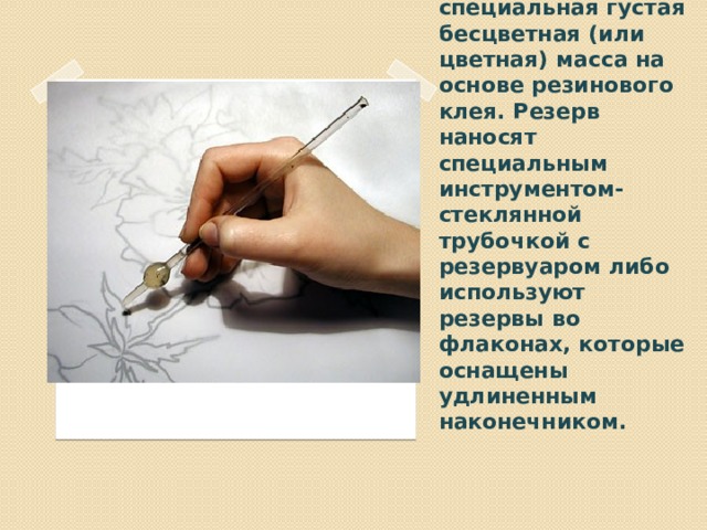 В холодном батике резервом является специальная густая бесцветная (или цветная) масса на основе резинового клея. Резерв наносят специальным инструментом- стеклянной трубочкой с резервуаром либо используют резервы во флаконах, которые оснащены удлиненным наконечником.   Вставка рисунка 