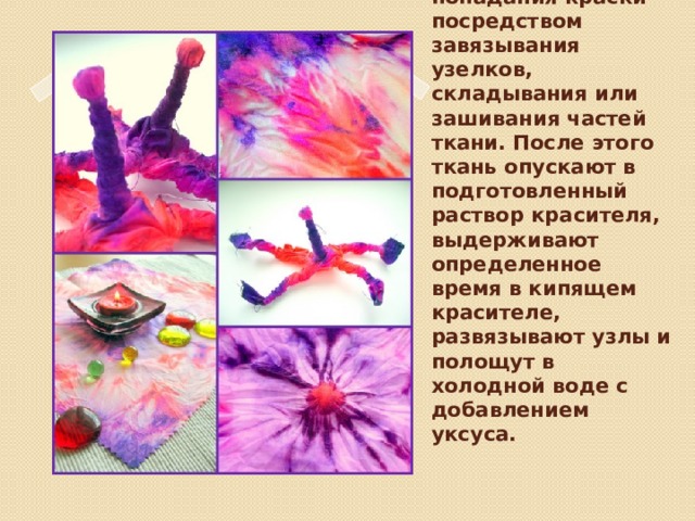 В узелковом батике определённые области ткани резервируются от попадания краски посредством завязывания узелков, складывания или зашивания частей ткани. После этого ткань опускают в подготовленный раствор красителя, выдерживают определенное время в кипящем красителе, развязывают узлы и полощут в холодной воде с добавлением уксуса.   Вставка рисунка 