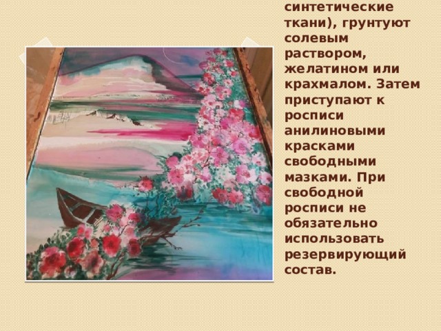 Ткань, предназначенную для свободной росписи (шёлк и синтетические ткани), грунтуют солевым раствором, желатином или крахмалом. Затем приступают к росписи анилиновыми красками свободными мазками. При свободной росписи не обязательно использовать резервирующий состав.   