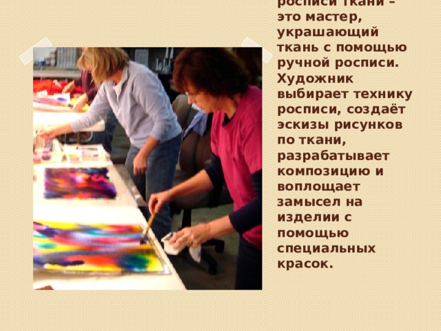 Художник по росписи ткани – это мастер, украшающий ткань с помощью ручной росписи. Художник выбирает технику росписи, создаёт эскизы рисунков по ткани, разрабатывает композицию и воплощает замысел на изделии с помощью специальных красок.   Вставка рисунка 