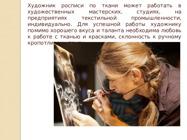 Художник росписи по ткани может работать в художественных мастерских, студиях, на предприятиях текстильной промышленности, индивидуально. Для успешной работы художнику помимо хорошего вкуса и таланта необходима любовь к работе с тканью и красками, склонность к ручному кропотливому труду. 
