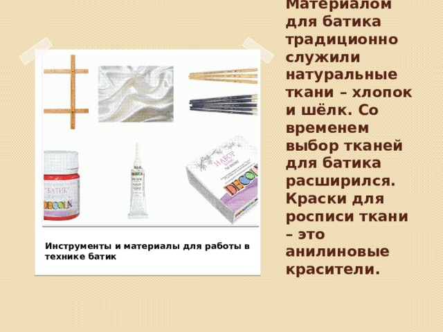 Материалом для батика традиционно служили натуральные ткани – хлопок и шёлк. Со временем выбор тканей для батика расширился. Краски для росписи ткани – это анилиновые красители.   Инструменты и материалы для работы в технике батик 