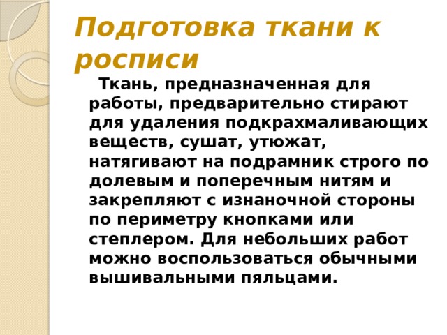 Подготовка ткани к росписи  Ткань, предназначенная для работы, предварительно стирают для удаления подкрахмаливающих веществ, сушат, утюжат, натягивают на подрамник строго по долевым и поперечным нитям и закрепляют с изнаночной стороны по периметру кнопками или степлером. Для небольших работ можно воспользоваться обычными вышивальными пяльцами. 