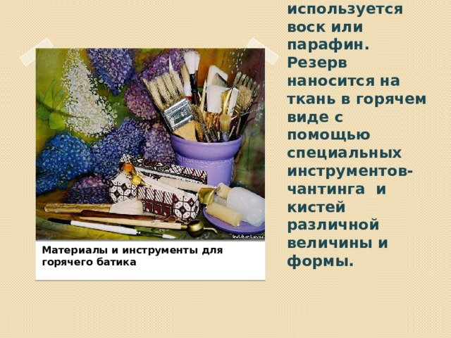 В горячем батике в качестве резерва используется воск или парафин. Резерв наносится на ткань в горячем виде с помощью специальных инструментов- чантинга и кистей различной величины и формы. Материалы и инструменты для горячего батика 