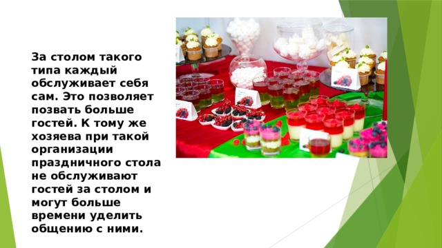 За столом такого типа каждый обслуживает себя сам. Это позволяет позвать больше гостей. К тому же хозяева при такой организации праздничного стола не обслуживают гостей за столом и могут больше времени уделить общению с ними. 