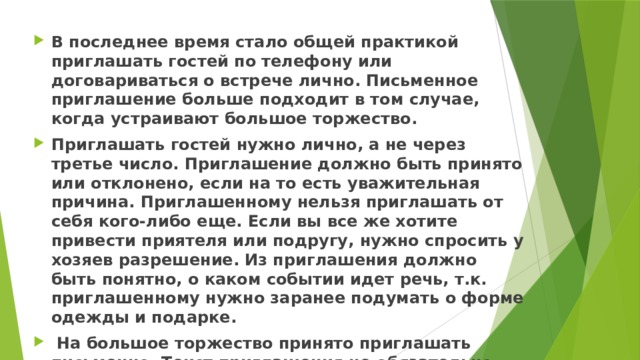 В последнее время стало общей практикой приглашать гостей по телефону или договариваться о встрече лично. Письменное приглашение больше подходит в том случае, когда устраивают большое торжество. Приглашать гостей нужно лично, а не через третье число. Приглашение должно быть принято или отклонено, если на то есть уважительная причина. Приглашенному нельзя приглашать от себя кого-либо еще. Если вы все же хотите привести приятеля или подругу, нужно спросить у хозяев разрешение. Из приглашения должно быть понятно, о каком событии идет речь, т.к. приглашенному нужно заранее подумать о форме одежды и подарке.  На большое торжество принято приглашать письменно. Текст приглашения не обязательно должен быть официальным. Можно выполнить открытки своими руками и заполнить шутливым текстом. 