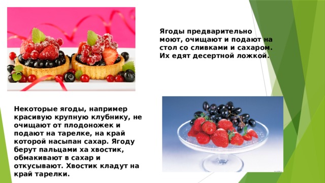 Ягоды предварительно моют, очищают и подают на стол со сливками и сахаром. Их едят десертной ложкой. Некоторые ягоды, например красивую крупную клубнику, не очищают от плодоножек и подают на тарелке, на край которой насыпан сахар. Ягоду берут пальцами ха хвостик, обмакивают в сахар и откусывают. Хвостик кладут на край тарелки. 