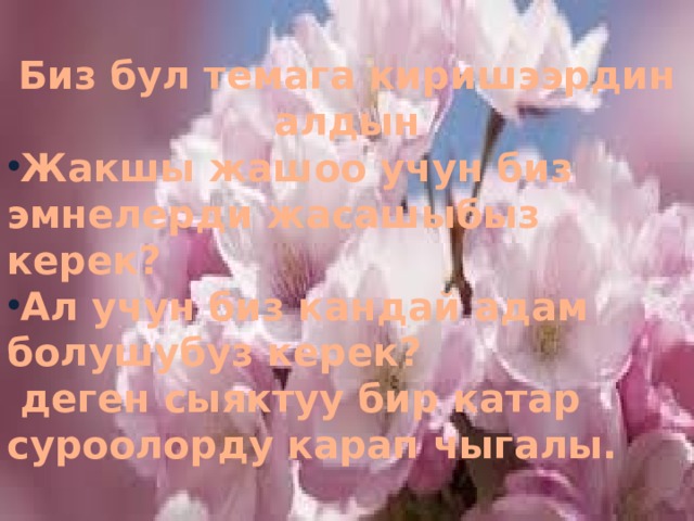  Биз бул темага киришээрдин алдын Жакшы жашоо учун биз эмнелерди жасашыбыз керек? Ал учун биз кандай адам болушубуз керек?  деген сыяктуу бир катар суроолорду карап чыгалы. 