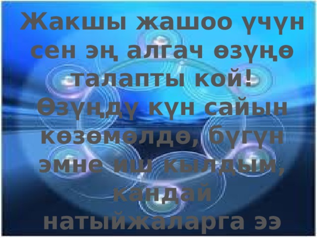 Жакшы жашоо үчүн сен эң алгач өзүңө талапты кой! Өзүңдү күн сайын көзөмөлдө, бүгүн эмне иш кылдым, кандай натыйжаларга ээ болдум, бүгүн кандай жаңы нерсе үйрөндүм? ж. б. 