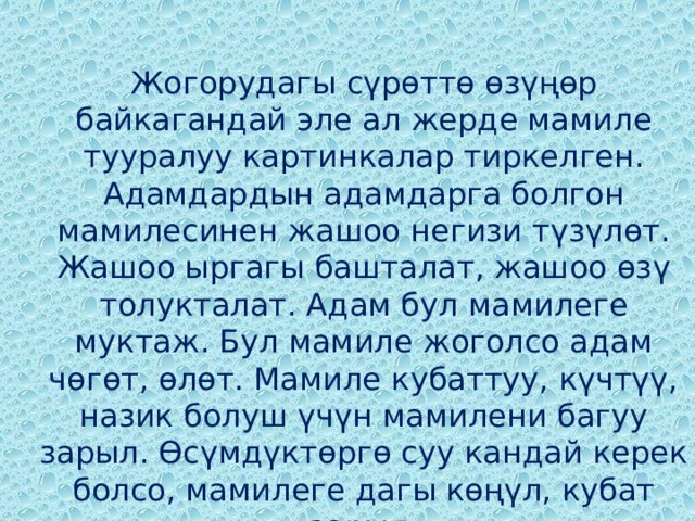 Жогорудагы сүрөттө өзүңөр байкагандай эле ал жерде мамиле тууралуу картинкалар тиркелген. Адамдардын адамдарга болгон мамилесинен жашоо негизи түзүлѳт. Жашоо ыргагы башталат, жашоо ѳзү толукталат. Адам бул мамилеге муктаж. Бул мамиле жоголсо адам чѳгѳт, ѳлѳт. Мамиле кубаттуу, күчтүү, назик болуш үчүн мамилени багуу зарыл. Ѳсүмдүктѳргѳ суу кандай керек болсо, мамилеге дагы кѳңүл, кубат зарыл. 