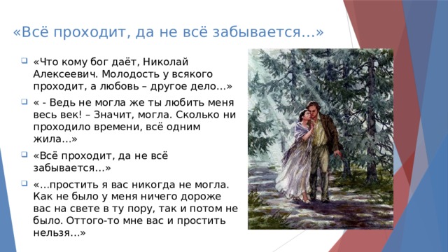 «Всё проходит, да не всё забывается…» «Что кому бог даёт, Николай Алексеевич. Молодость у всякого проходит, а любовь – другое дело…» « - Ведь не могла же ты любить меня весь век! – Значит, могла. Сколько ни проходило времени, всё одним жила…» «Всё проходит, да не всё забывается…» «…простить я вас никогда не могла. Как не было у меня ничего дороже вас на свете в ту пору, так и потом не было. Оттого-то мне вас и простить нельзя…» 