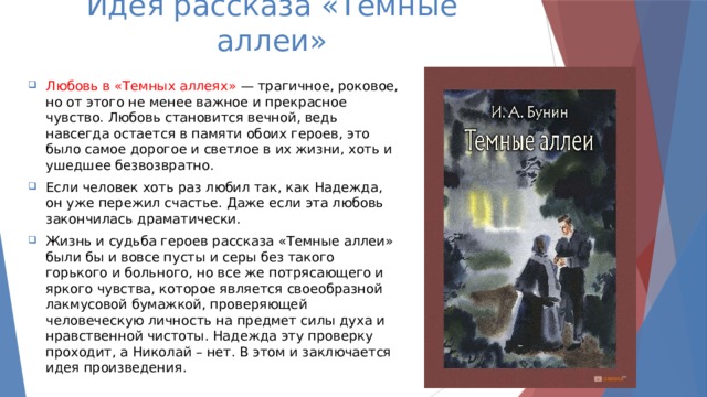 Идея рассказа «Тёмные аллеи» Любовь  в «Темных аллеях» — трагичное, роковое, но от этого не менее важное и прекрасное чувство. Любовь становится вечной, ведь навсегда остается в памяти обоих героев, это было самое дорогое и светлое в их жизни, хоть и ушедшее безвозвратно. Если человек хоть раз любил так, как Надежда, он уже пережил счастье. Даже если эта любовь закончилась драматически. Жизнь и судьба героев рассказа «Темные аллеи» были бы и вовсе пусты и серы без такого горького и больного, но все же потрясающего и яркого чувства, которое является своеобразной лакмусовой бумажкой, проверяющей человеческую личность на предмет силы духа и нравственной чистоты. Надежда эту проверку проходит, а Николай – нет. В этом и заключается идея произведения. 